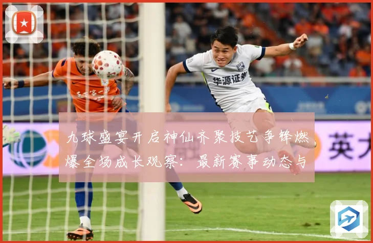 九球盛宴开启神仙齐聚技艺争锋燃爆全场成长观察：最新赛事动态与深度分析