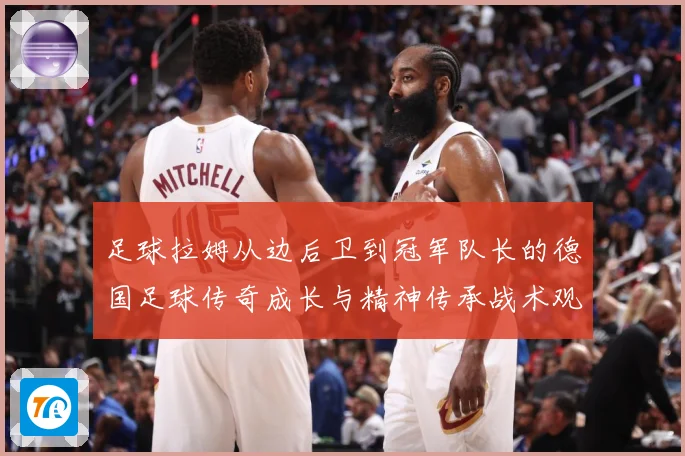 足球拉姆从边后卫到冠军队长的德国足球传奇成长与精神传承战术观察：最新赛事动态与深度分析