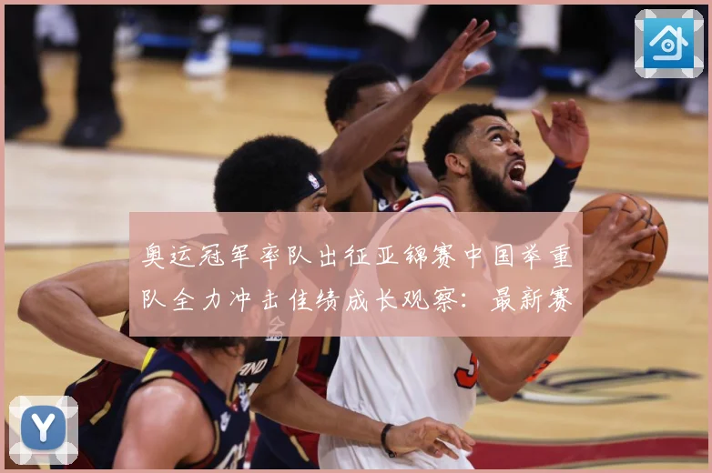 奥运冠军率队出征亚锦赛中国举重队全力冲击佳绩成长观察：最新赛事动态与深度分析