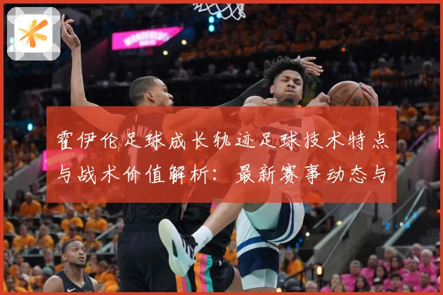 霍伊伦足球成长轨迹足球技术特点与战术价值解析：最新赛事动态与深度分析