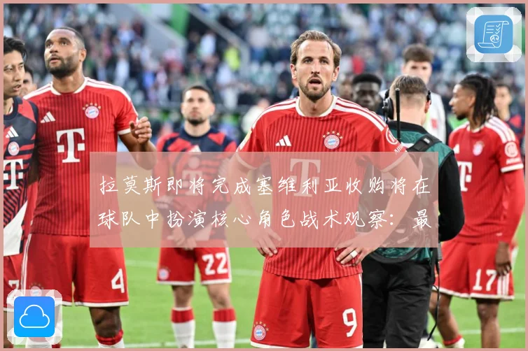 拉莫斯即将完成塞维利亚收购将在球队中扮演核心角色战术观察：最新赛事动态与深度分析