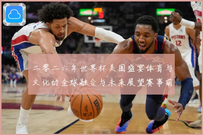 二零二六年世界杯美国盛宴体育与文化的全球融合与未来展望赛事前瞻：最新赛事动态与深度分析