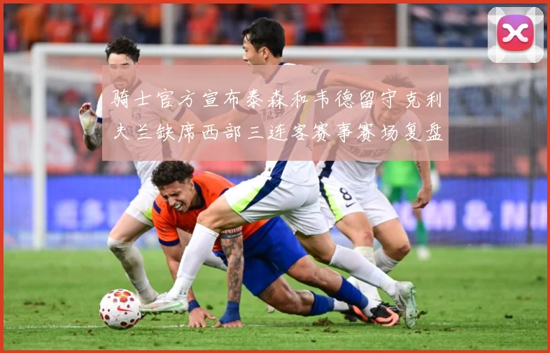 骑士官方宣布泰森和韦德留守克利夫兰缺席西部三连客赛事赛场复盘：最新赛事动态与深度分析