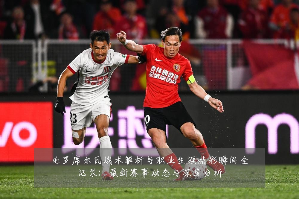 毛罗席尔瓦战术解析与职业生涯精彩瞬间全记录：最新赛事动态与深度分析