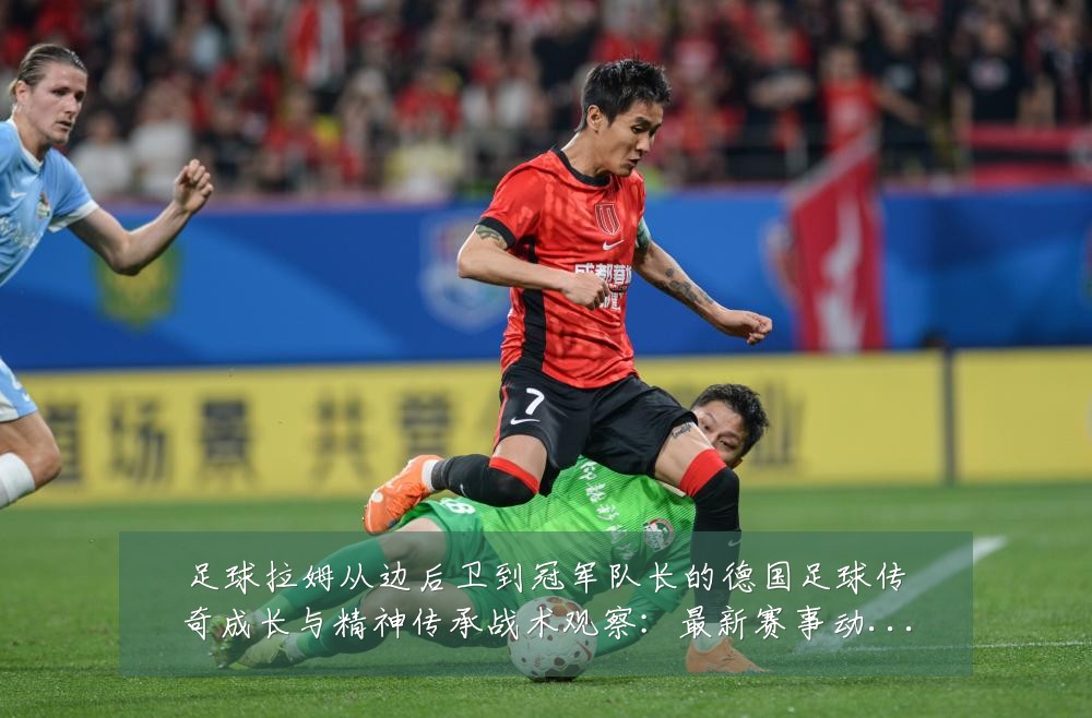 足球拉姆从边后卫到冠军队长的德国足球传奇成长与精神传承战术观察:最新赛事动态与深度分析